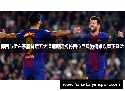 梅西与伊布矛盾背后五大深层原因揭秘两位巨星为何难以真正融洽