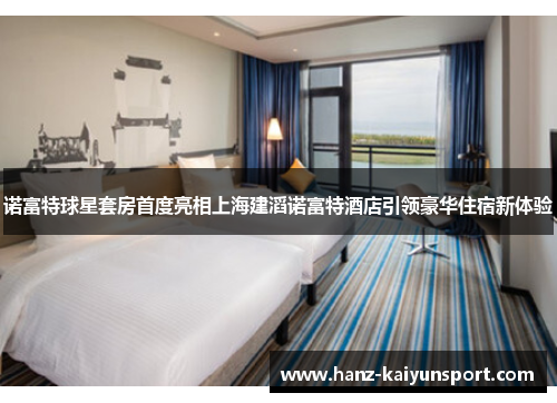 诺富特球星套房首度亮相上海建滔诺富特酒店引领豪华住宿新体验 诺富特球星套房首度亮相上海建滔诺富特酒店引领豪华住宿新体验