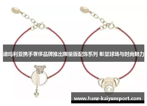 迪玛利亚携手奢侈品牌推出限量版配饰系列 彰显球场与时尚魅力