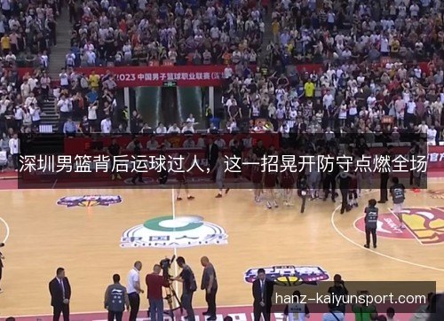 深圳男篮背后运球过人，这一招晃开防守点燃全场